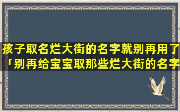 孩子取名烂大街的名字就别再用了「别再给宝宝取那些烂大街的名字了」