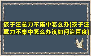 孩子注意力不集中怎么办(孩子注意力不集中怎么办该如何治百度)