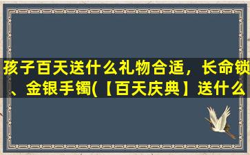 孩子百天送什么礼物合适，长命锁、金银手镯(【百天庆典】送什么礼物好？长命锁、金银手镯推荐)