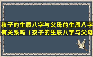 孩子的生辰八字与父母的生辰八字有关系吗（孩子的生辰八字与父母的生辰八字有关系吗怎么看）