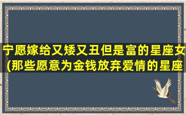 宁愿嫁给又矮又丑但是富的星座女(那些愿意为金钱放弃爱情的星座女排行榜)