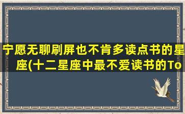 宁愿无聊刷屏也不肯多读点书的星座(十二星座中最不爱读书的Top3，是否有你喜欢的星座？)