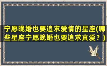 宁愿晚婚也要追求爱情的星座(哪些星座宁愿晚婚也要追求真爱？)