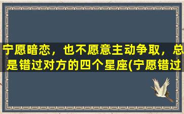 宁愿暗恋，也不愿意主动争取，总是错过对方的四个星座(宁愿错过也不主动的人什么心态）