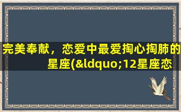 完美奉献，恋爱中最爱掏心掏肺的星座(“12星座恋爱中最爱把心掏出来的TOP5，完美奉献让你暖心！”)