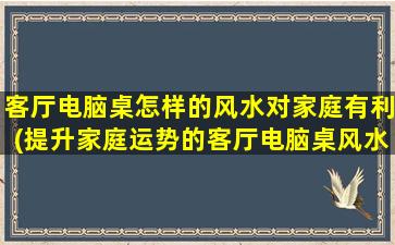 客厅电脑桌怎样的风水对家庭有利(提升家庭运势的客厅电脑桌风水布局技巧)