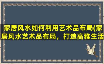 家居风水如何利用艺术品布局(家居风水艺术品布局，打造高雅生活空间)