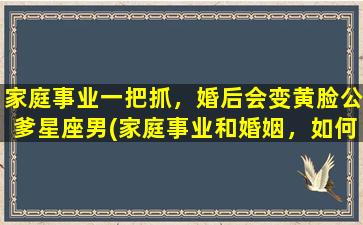 家庭事业一把抓，婚后会变黄脸公爹星座男(家庭事业和婚姻，如何避免成为黄脸公爹星座男)