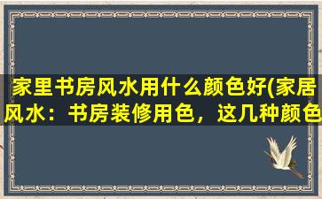 家里书房风水用什么颜色好(家居风水：书房装修用色，这几种颜色最具有正能量！)