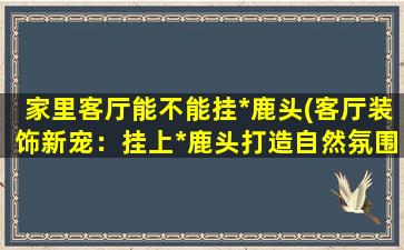 家里客厅能不能挂*鹿头(客厅装饰新宠：挂上*鹿头打造自然氛围)