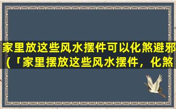 家里放这些风水摆件可以化煞避邪(「家里摆放这些风水摆件，化煞避邪招财旺运！」)