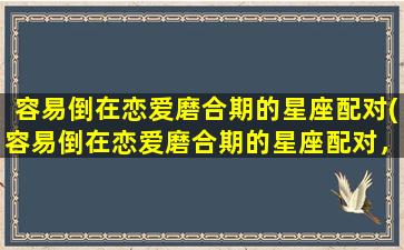 容易倒在恋爱磨合期的星座配对(容易倒在恋爱磨合期的星座配对，你了解多少？)