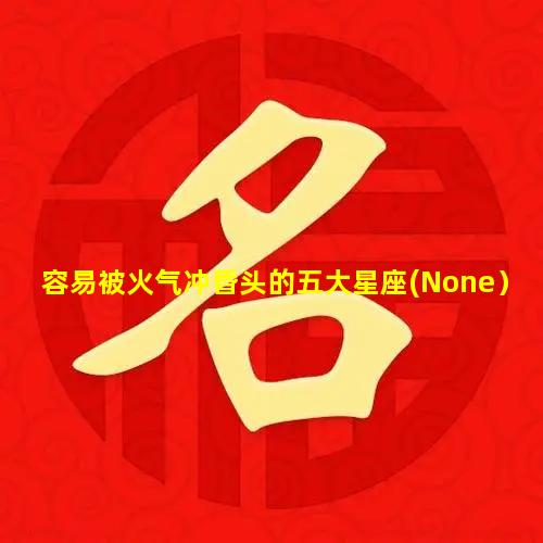 容易被火气冲昏头的五大星座(None）