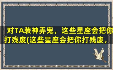 对TA装神弄鬼，这些星座会把你打残废(这些星座会把你打残废，当你开口装神弄鬼！)