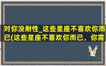 对你没耐性_这些星座不喜欢你而已(这些星座不喜欢你而已，你需要知道的是...)