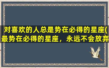 对喜欢的人总是势在必得的星座(最势在必得的星座，永远不会放弃！)