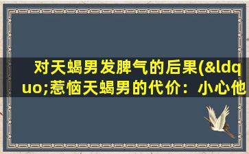 对天蝎男发脾气的后果(“惹恼天蝎男的代价：小心他的怒火！”)