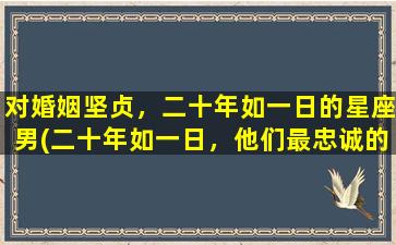 对婚姻坚贞，二十年如一日的星座男(二十年如一日，他们最忠诚的星座男)