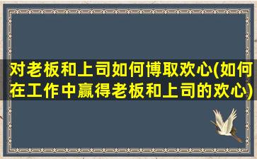 对老板和上司如何博取欢心(如何在工作中赢得老板和上司的欢心)