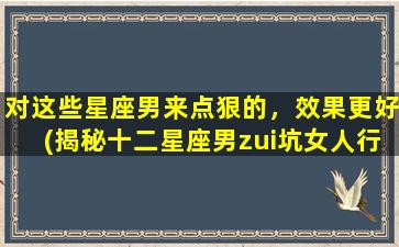 对这些星座男来点狠的，效果更好(揭秘十二星座男zui坑女人行径，必看！)