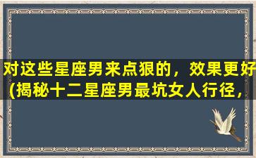 对这些星座男来点狠的，效果更好(揭秘十二星座男最坑女人行径，必看！)