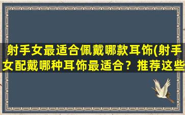 射手女最适合佩戴哪款耳饰(射手女配戴哪种耳饰最适合？推荐这些款式！)