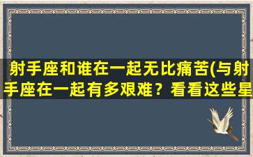 射手座和谁在一起无比痛苦(与射手座在一起有多艰难？看看这些星座的失败交往)