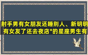 射手男有女朋友还睡别人、新明明有女友了还去夜店*的星座男生有哪些呢