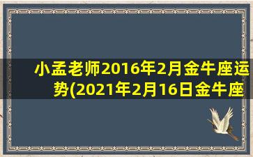 小孟老师2016年2月金牛座运势(2021年2月16日金牛座运势）