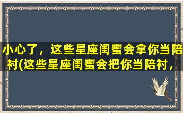 小心了，这些星座闺蜜会拿你当陪衬(这些星座闺蜜会把你当陪衬，小心了！)