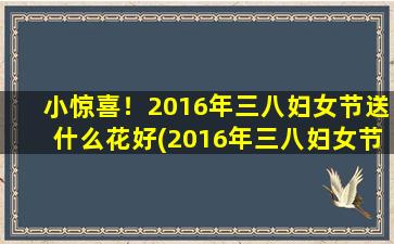 小惊喜！2016年三八妇女节送什么花好(2016年三八妇女节，送什么花好？这份礼物让她感动又惊喜！)