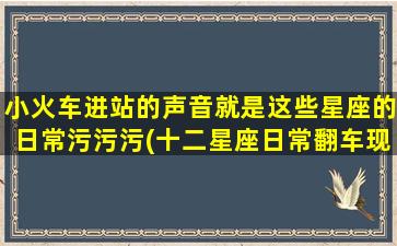 小火车进站的声音就是这些星座的日常污污污(十二星座日常翻车现场，进站声音变“污”！)