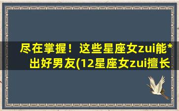 尽在掌握！这些星座女zui能*出好男友(12星座女zui擅长*男友，让你拥有专属好男人！)