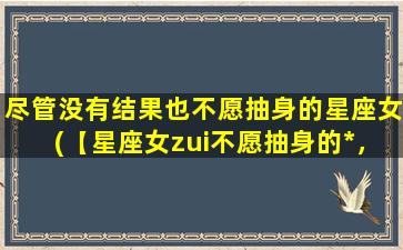 尽管没有结果也不愿抽身的星座女(【星座女zui不愿抽身的*，让你大开眼界】)