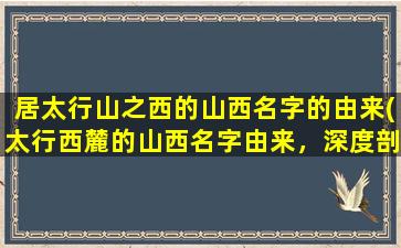 居太行山之西的山西名字的由来(太行西麓的山西名字由来，深度剖析！)