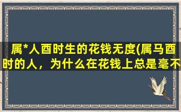 属*人酉时生的花钱无度(属马酉时的人，为什么在花钱上总是毫不节制？)