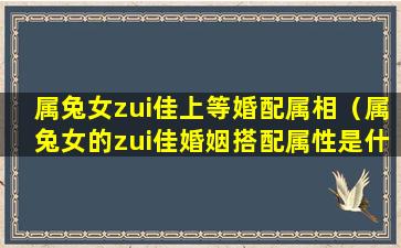 属兔女zui佳上等婚配属相（属兔女的zui佳婚姻搭配属性是什么）