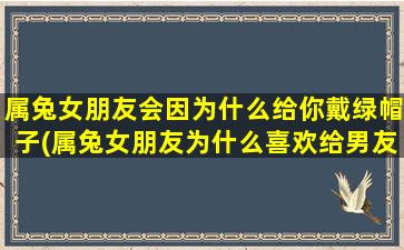 属兔女朋友会因为什么给你戴绿帽子(属兔女朋友为什么喜欢给男友戴绿帽子？如何预防？)