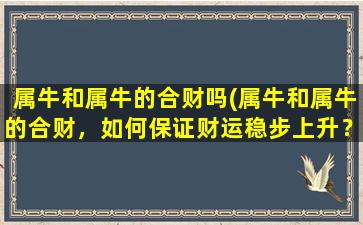 属牛和属牛的合财吗(属牛和属牛的合财，如何保证财运稳步上升？)