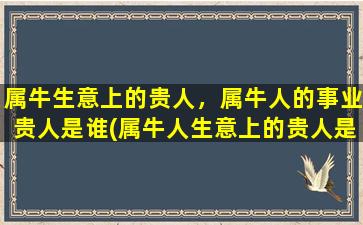 属牛生意上的贵人，属牛人的事业贵人是谁(属牛人生意上的贵人是谁？如何吸引自己的生意贵人帮自己事业发展？)