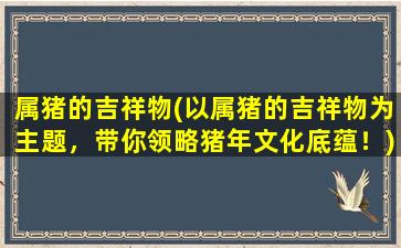 属猪的吉祥物(以属猪的吉祥物为主题，带你领略猪年文化底蕴！)