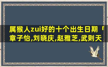 属猴人zui好的十个出生日期「章子怡,刘晓庆,赵雅芝,武则天各属什么生肖几月几号生」