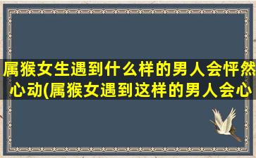 属猴女生遇到什么样的男人会怦然心动(属猴女遇到这样的男人会心动不已)