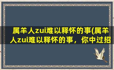 属羊人zui难以释怀的事(属羊人zui难以释怀的事，你中过招了吗？)