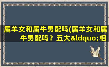 属羊女和属牛男配吗(属羊女和属牛男配吗？五大“相克”因素揭秘，性格差异将对恋情造成影响！)