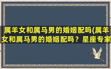 属羊女和属马男的婚姻配吗(属羊女和属马男的婚姻配吗？星座专家支招！)