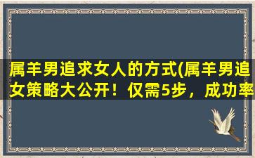 属羊男追求女人的方式(属羊男追女策略大公开！仅需5步，成功率翻倍！)