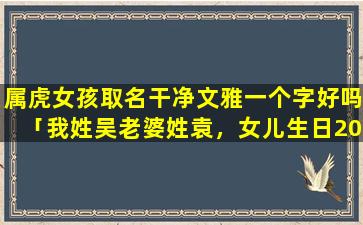 属虎女孩取名干净文雅一个字好吗「我姓吴老婆姓袁，女儿生日2010-11-9日，9:47分，起一个好听的女孩名字，zui好是四个字的，好听的顺口好记就」