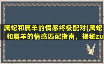 属蛇和属羊的情感终极配对(属蛇和属羊的情感匹配指南，揭秘zui完美的配对！)