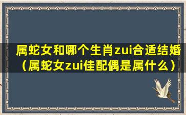 属蛇女和哪个生肖zui合适结婚（属蛇女zui佳配偶是属什么）